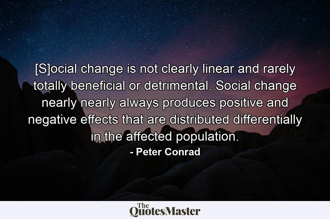 [S]ocial change is not clearly linear and rarely totally beneficial or detrimental. Social change nearly nearly always produces positive and negative effects that are distributed differentially in the affected population. - Quote by Peter Conrad