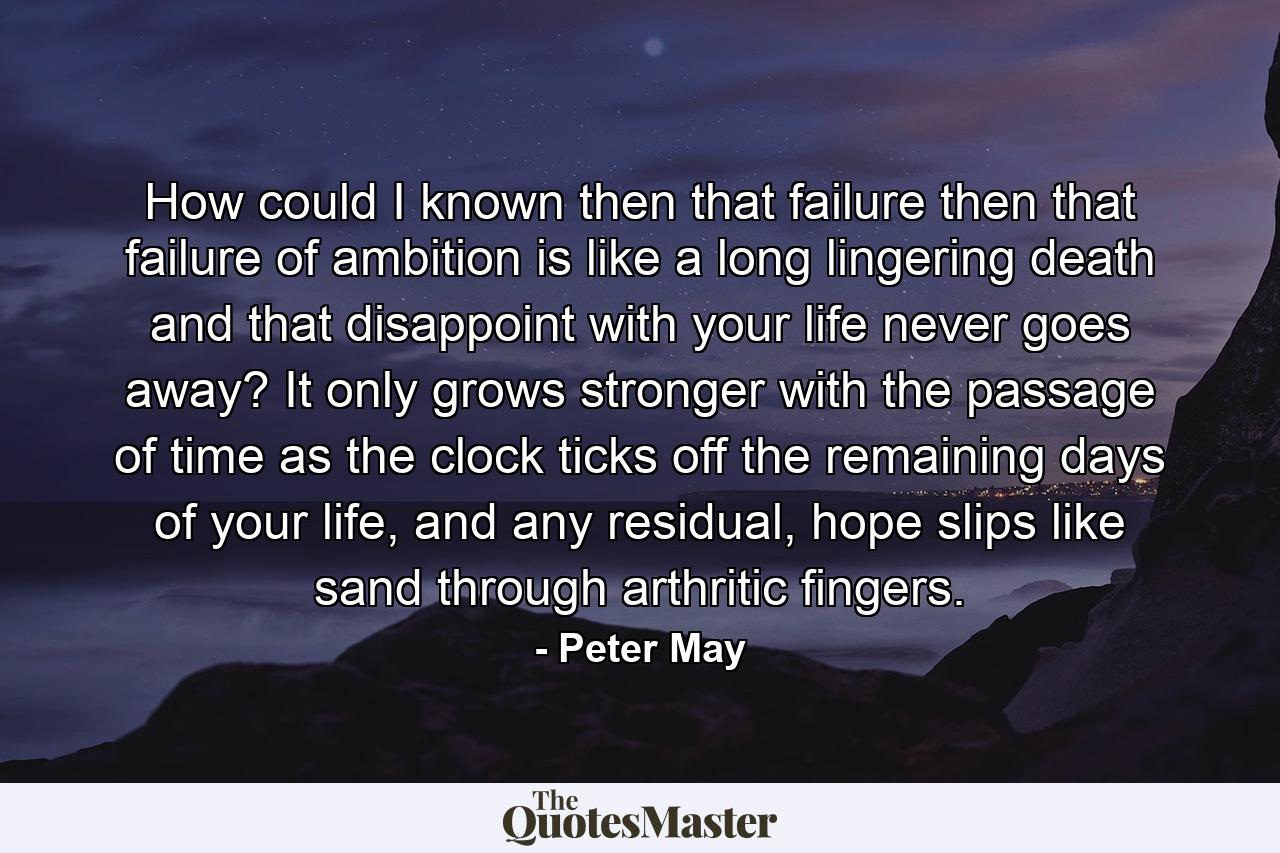 How could I known then that failure then that failure of ambition is like a long lingering death and that disappoint with your life never goes away? It only grows stronger with the passage of time as the clock ticks off the remaining days of your life, and any residual, hope slips like sand through arthritic fingers. - Quote by Peter May