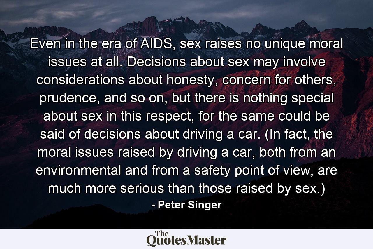 Even in the era of AIDS, sex raises no unique moral issues at all. Decisions about sex may involve considerations about honesty, concern for others, prudence, and so on, but there is nothing special about sex in this respect, for the same could be said of decisions about driving a car. (In fact, the moral issues raised by driving a car, both from an environmental and from a safety point of view, are much more serious than those raised by sex.) - Quote by Peter Singer