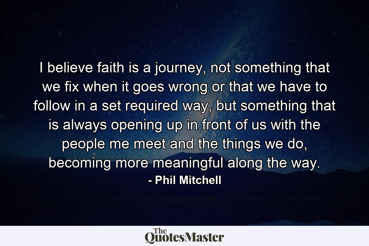 I believe faith is a journey, not something that we fix when it goes wrong or that we have to follow in a set required way, but something that is always opening up in front of us with the people me meet and the things we do, becoming more meaningful along the way. - Quote by Phil Mitchell