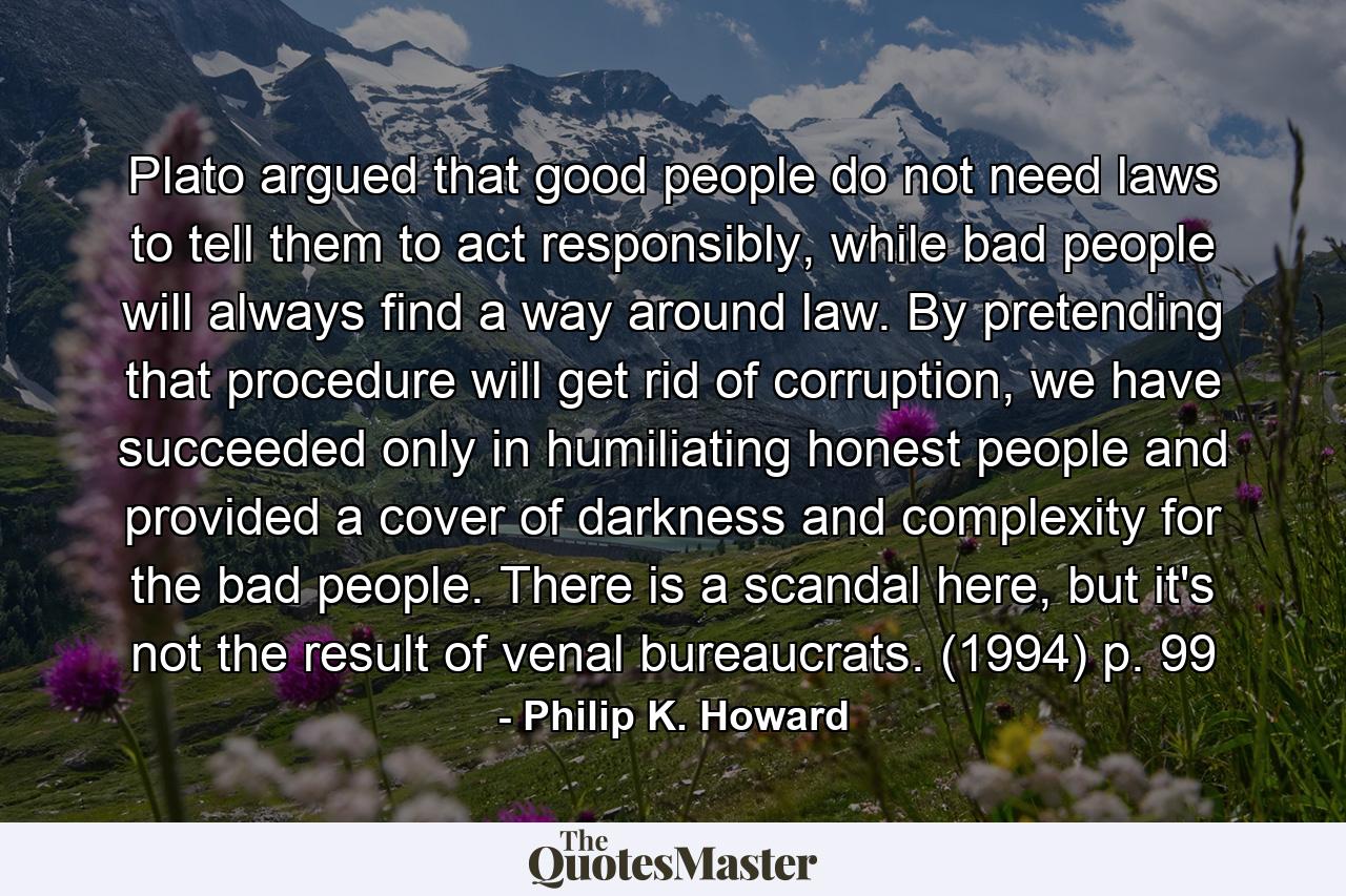 Plato argued that good people do not need laws to tell them to act responsibly, while bad people will always find a way around law. By pretending that procedure will get rid of corruption, we have succeeded only in humiliating honest people and provided a cover of darkness and complexity for the bad people. There is a scandal here, but it's not the result of venal bureaucrats. (1994) p. 99 - Quote by Philip K. Howard