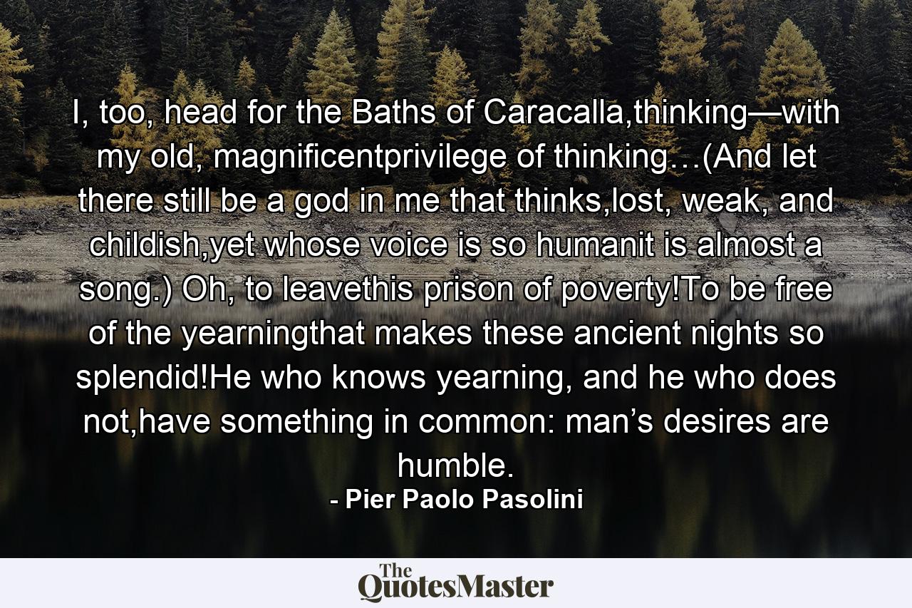 I, too, head for the Baths of Caracalla,thinking—with my old, magnificentprivilege of thinking…(And let there still be a god in me that thinks,lost, weak, and childish,yet whose voice is so humanit is almost a song.) Oh, to leavethis prison of poverty!To be free of the yearningthat makes these ancient nights so splendid!He who knows yearning, and he who does not,have something in common: man’s desires are humble. - Quote by Pier Paolo Pasolini