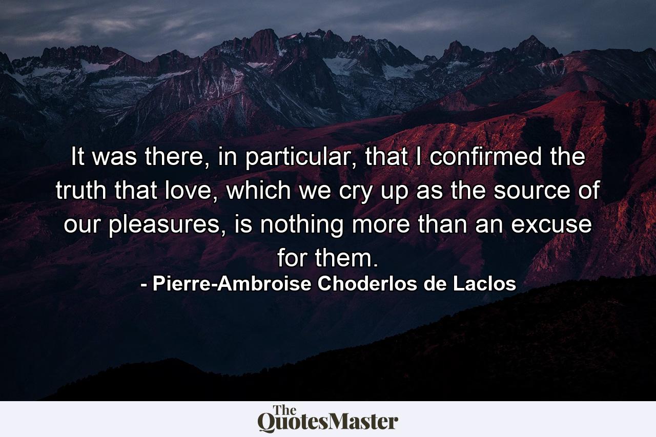 It was there, in particular, that I confirmed the truth that love, which we cry up as the source of our pleasures, is nothing more than an excuse for them. - Quote by Pierre-Ambroise Choderlos de Laclos