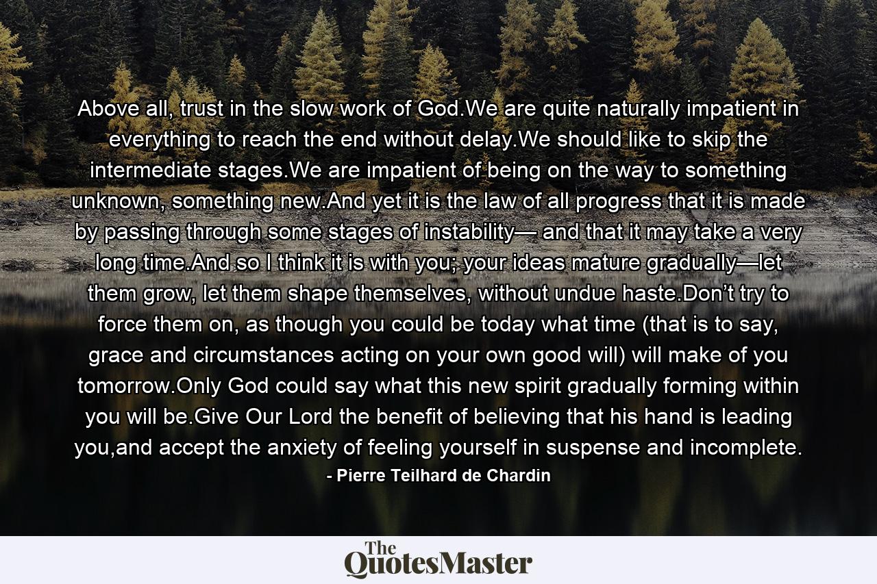 Above all, trust in the slow work of God.We are quite naturally impatient in everything to reach the end without delay.We should like to skip the intermediate stages.We are impatient of being on the way to something unknown, something new.And yet it is the law of all progress that it is made by passing through some stages of instability— and that it may take a very long time.And so I think it is with you; your ideas mature gradually—let them grow, let them shape themselves, without undue haste.Don’t try to force them on, as though you could be today what time (that is to say, grace and circumstances acting on your own good will) will make of you tomorrow.Only God could say what this new spirit gradually forming within you will be.Give Our Lord the benefit of believing that his hand is leading you,and accept the anxiety of feeling yourself in suspense and incomplete. - Quote by Pierre Teilhard de Chardin