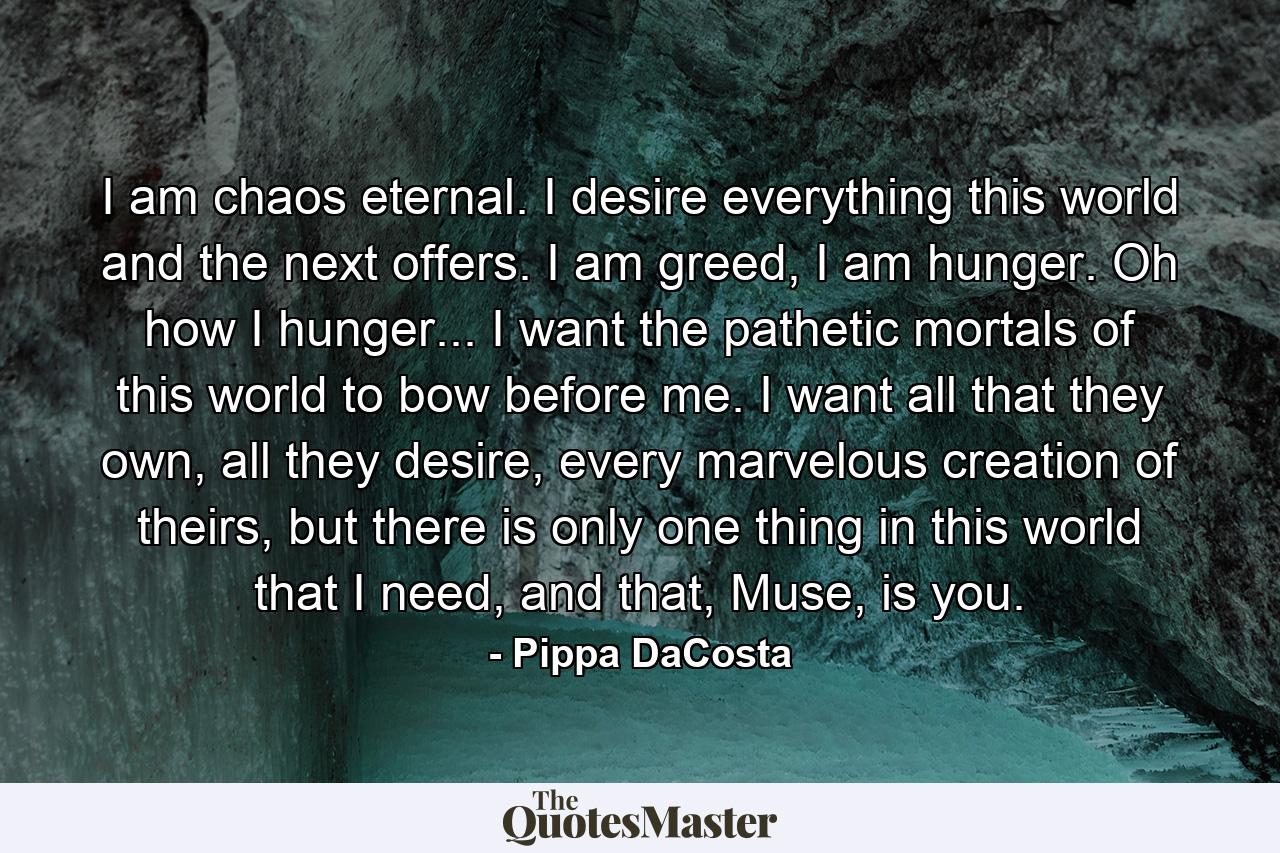 I am chaos eternal. I desire everything this world and the next offers. I am greed, I am hunger. Oh how I hunger... I want the pathetic mortals of this world to bow before me. I want all that they own, all they desire, every marvelous creation of theirs, but there is only one thing in this world that I need, and that, Muse, is you. - Quote by Pippa DaCosta