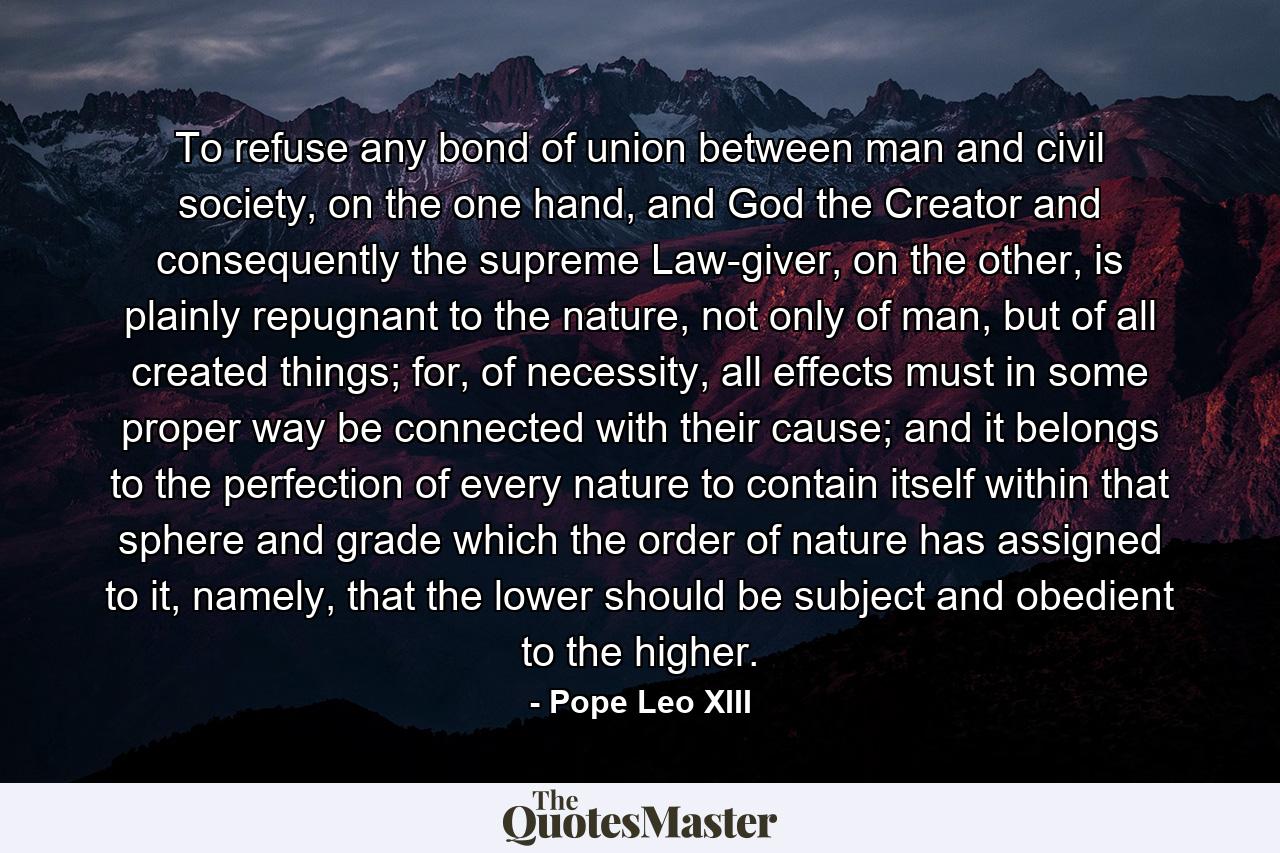 To refuse any bond of union between man and civil society, on the one hand, and God the Creator and consequently the supreme Law-giver, on the other, is plainly repugnant to the nature, not only of man, but of all created things; for, of necessity, all effects must in some proper way be connected with their cause; and it belongs to the perfection of every nature to contain itself within that sphere and grade which the order of nature has assigned to it, namely, that the lower should be subject and obedient to the higher. - Quote by Pope Leo XIII