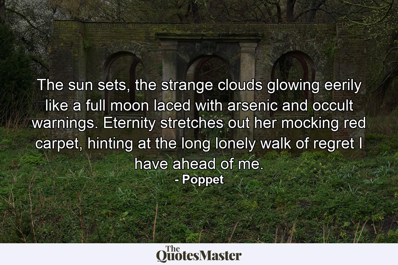 The sun sets, the strange clouds glowing eerily like a full moon laced with arsenic and occult warnings. Eternity stretches out her mocking red carpet, hinting at the long lonely walk of regret I have ahead of me. - Quote by Poppet