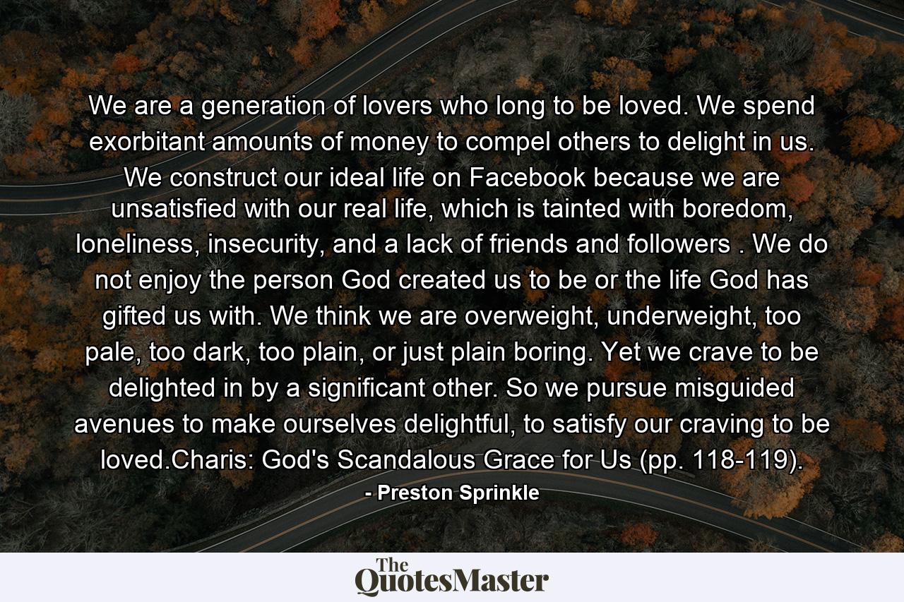 We are a generation of lovers who long to be loved. We spend exorbitant amounts of money to compel others to delight in us. We construct our ideal life on Facebook because we are unsatisfied with our real life, which is tainted with boredom, loneliness, insecurity, and a lack of friends and followers . We do not enjoy the person God created us to be or the life God has gifted us with. We think we are overweight, underweight, too pale, too dark, too plain, or just plain boring. Yet we crave to be delighted in by a significant other. So we pursue misguided avenues to make ourselves delightful, to satisfy our craving to be loved.Charis: God's Scandalous Grace for Us (pp. 118-119). - Quote by Preston Sprinkle