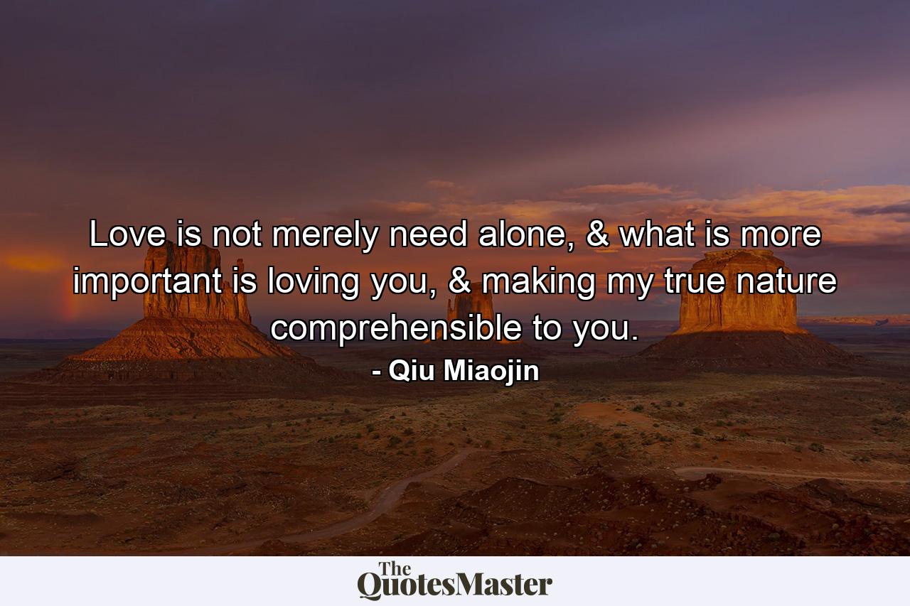 Love is not merely need alone, & what is more important is loving you, & making my true nature comprehensible to you. - Quote by Qiu Miaojin