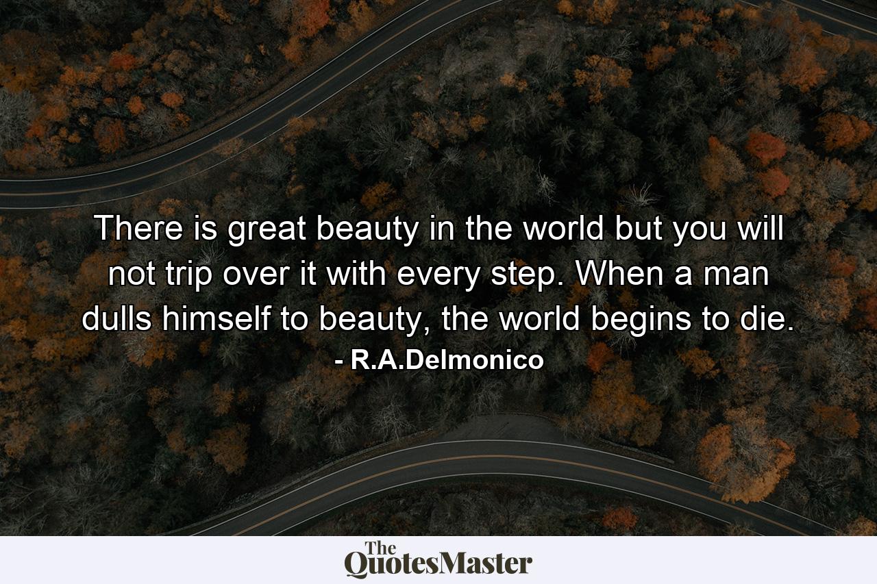 There is great beauty in the world but you will not trip over it with every step. When a man dulls himself to beauty, the world begins to die. - Quote by R.A.Delmonico