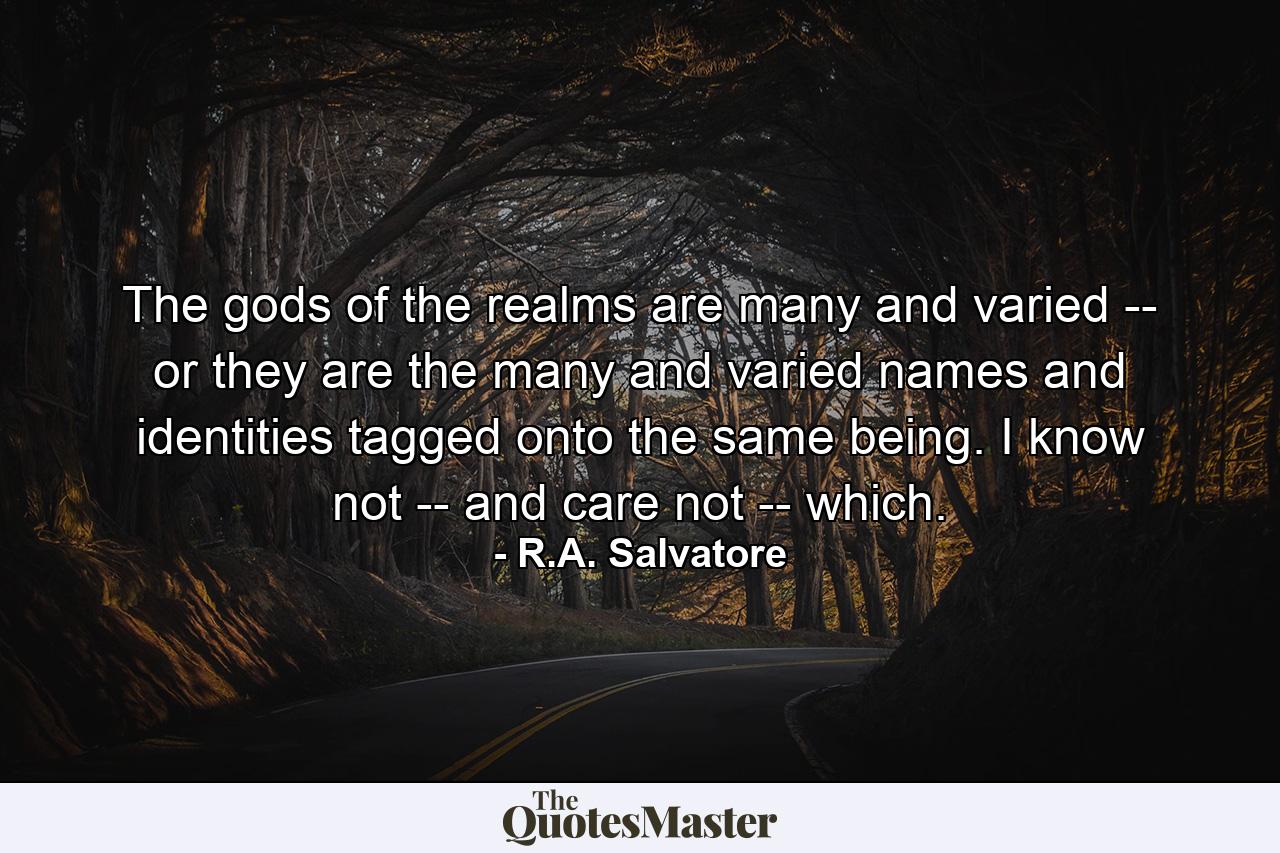 The gods of the realms are many and varied -- or they are the many and varied names and identities tagged onto the same being. I know not -- and care not -- which. - Quote by R.A. Salvatore