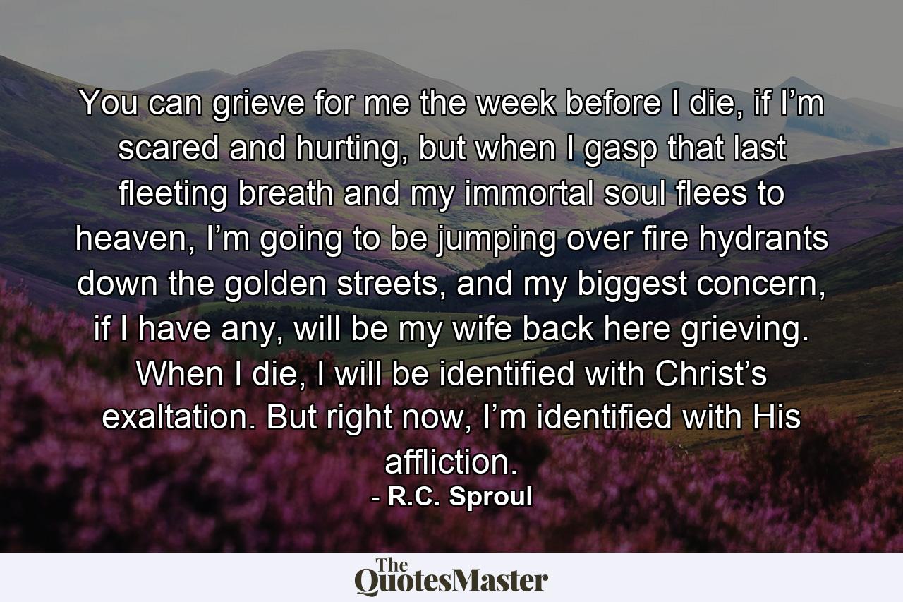 You can grieve for me the week before I die, if I’m scared and hurting, but when I gasp that last fleeting breath and my immortal soul flees to heaven, I’m going to be jumping over fire hydrants down the golden streets, and my biggest concern, if I have any, will be my wife back here grieving. When I die, I will be identified with Christ’s exaltation. But right now, I’m identified with His affliction. - Quote by R.C. Sproul