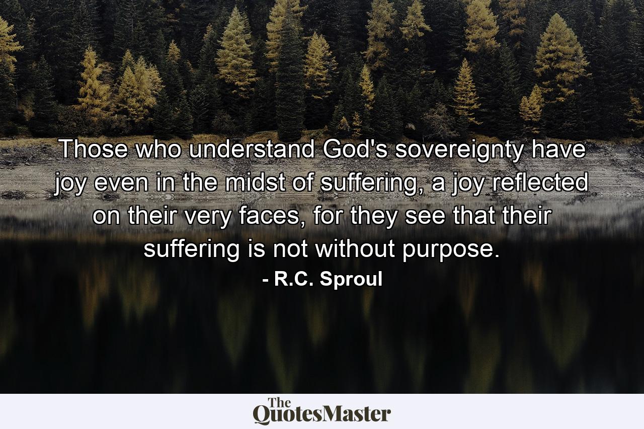 Those who understand God's sovereignty have joy even in the midst of suffering, a joy reflected on their very faces, for they see that their suffering is not without purpose. - Quote by R.C. Sproul