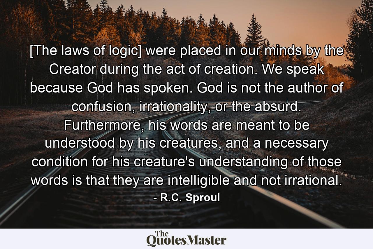 [The laws of logic] were placed in our minds by the Creator during the act of creation. We speak because God has spoken. God is not the author of confusion, irrationality, or the absurd. Furthermore, his words are meant to be understood by his creatures, and a necessary condition for his creature's understanding of those words is that they are intelligible and not irrational. - Quote by R.C. Sproul