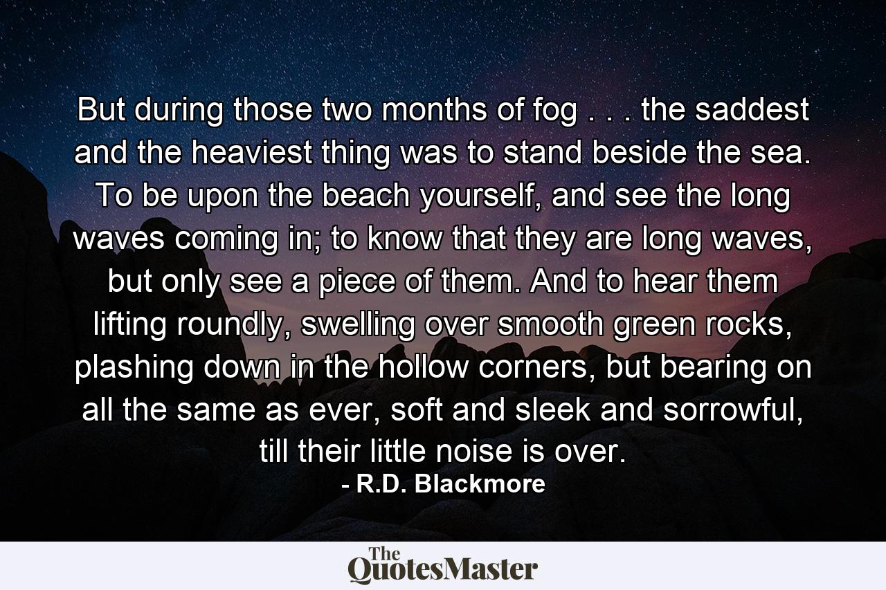 But during those two months of fog . . . the saddest and the heaviest thing was to stand beside the sea. To be upon the beach yourself, and see the long waves coming in; to know that they are long waves, but only see a piece of them. And to hear them lifting roundly, swelling over smooth green rocks, plashing down in the hollow corners, but bearing on all the same as ever, soft and sleek and sorrowful, till their little noise is over. - Quote by R.D. Blackmore