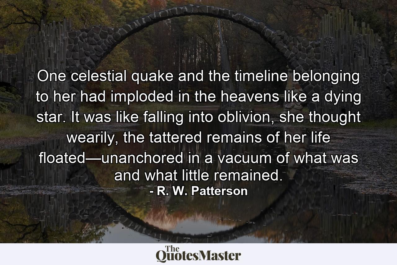 One celestial quake and the timeline belonging to her had imploded in the heavens like a dying star. It was like falling into oblivion, she thought wearily, the tattered remains of her life floated—unanchored in a vacuum of what was and what little remained. - Quote by R. W. Patterson