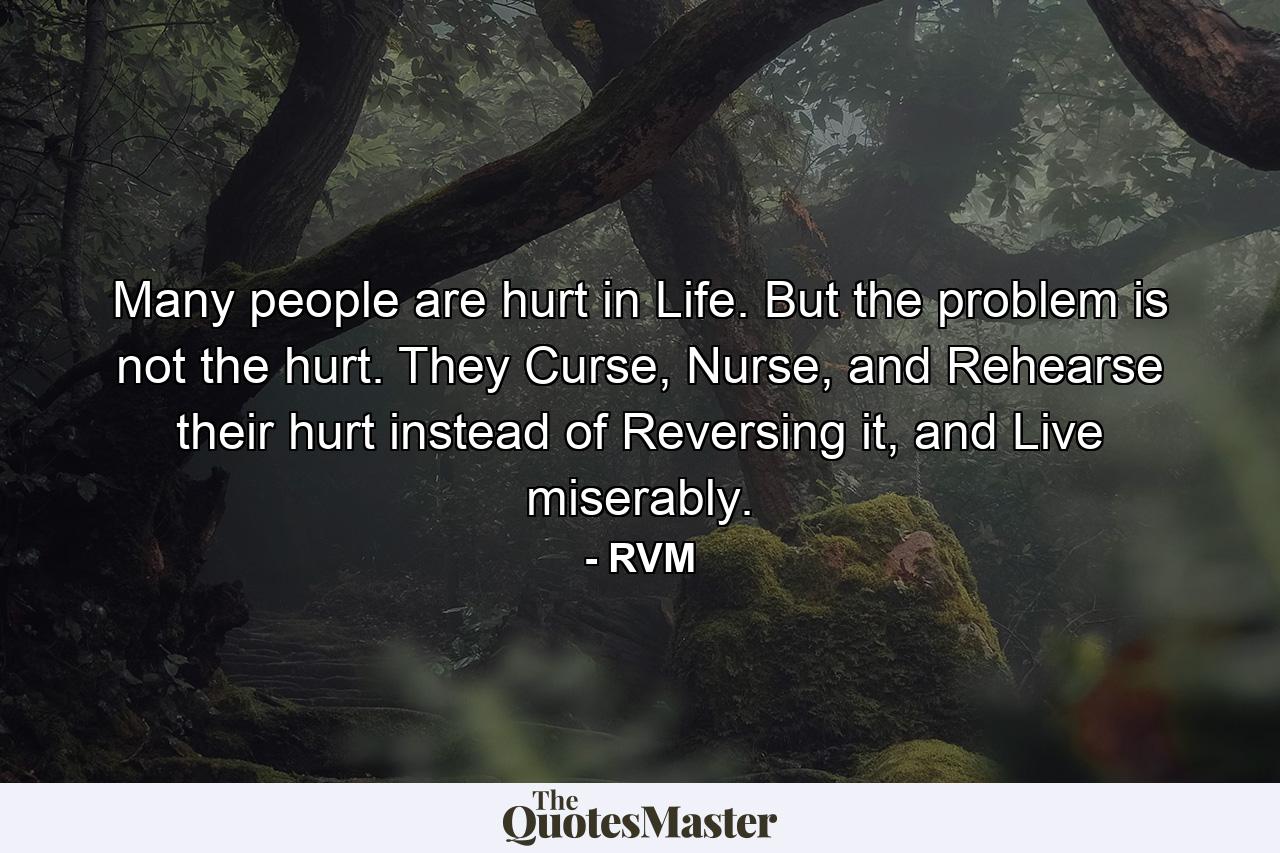 Many people are hurt in Life. But the problem is not the hurt. They Curse, Nurse, and Rehearse their hurt instead of Reversing it, and Live miserably. - Quote by RVM