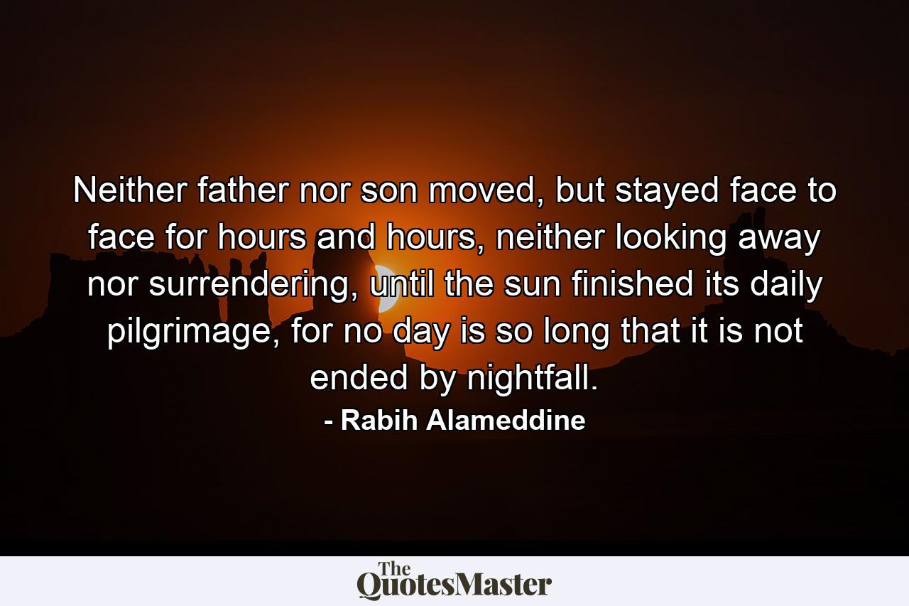 Neither father nor son moved, but stayed face to face for hours and hours, neither looking away nor surrendering, until the sun finished its daily pilgrimage, for no day is so long that it is not ended by nightfall. - Quote by Rabih Alameddine