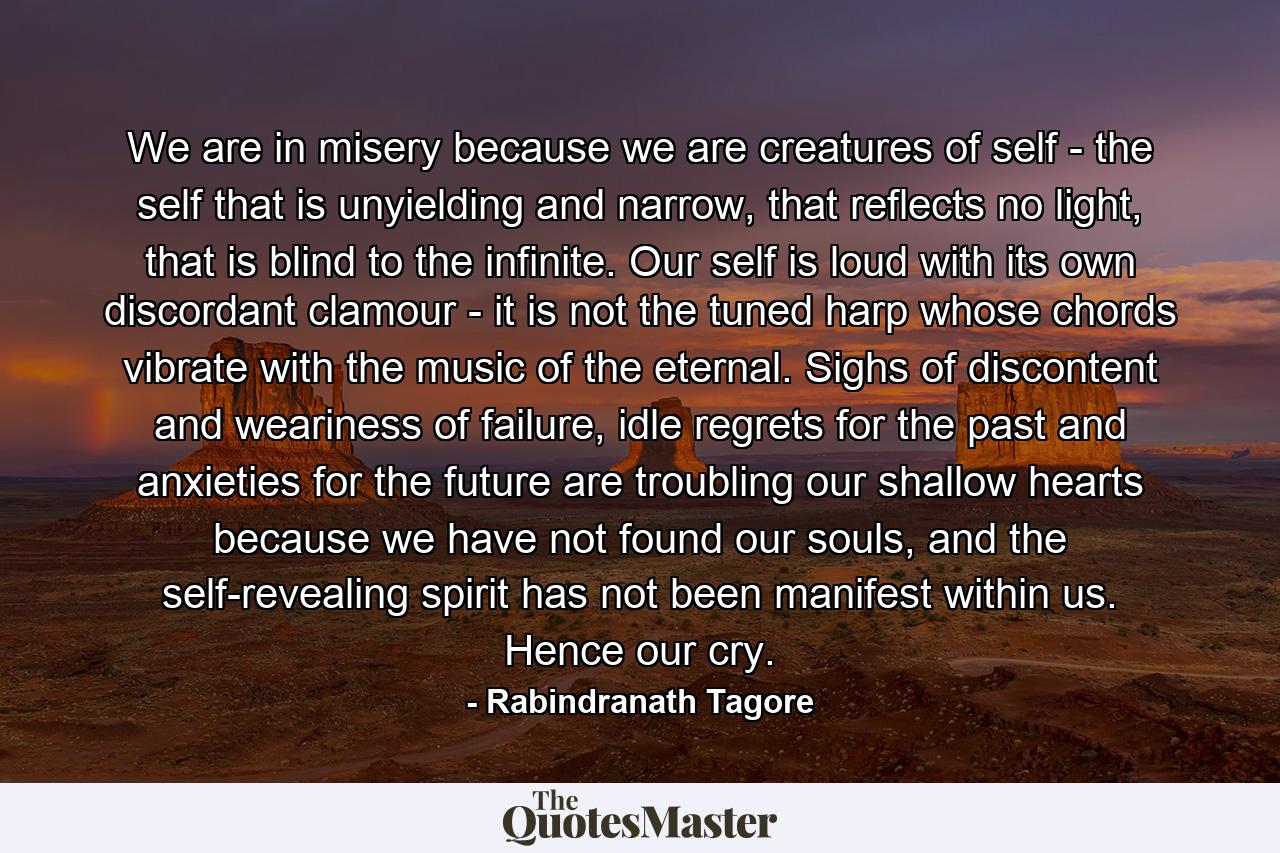 We are in misery because we are creatures of self - the self that is unyielding and narrow, that reflects no light, that is blind to the infinite. Our self is loud with its own discordant clamour - it is not the tuned harp whose chords vibrate with the music of the eternal. Sighs of discontent and weariness of failure, idle regrets for the past and anxieties for the future are troubling our shallow hearts because we have not found our souls, and the self-revealing spirit has not been manifest within us. Hence our cry. - Quote by Rabindranath Tagore