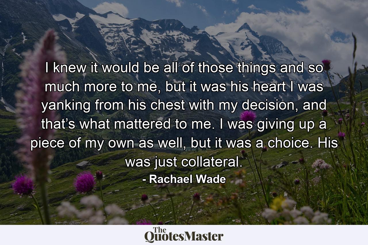 I knew it would be all of those things and so much more to me, but it was his heart I was yanking from his chest with my decision, and that’s what mattered to me. I was giving up a piece of my own as well, but it was a choice. His was just collateral. - Quote by Rachael Wade