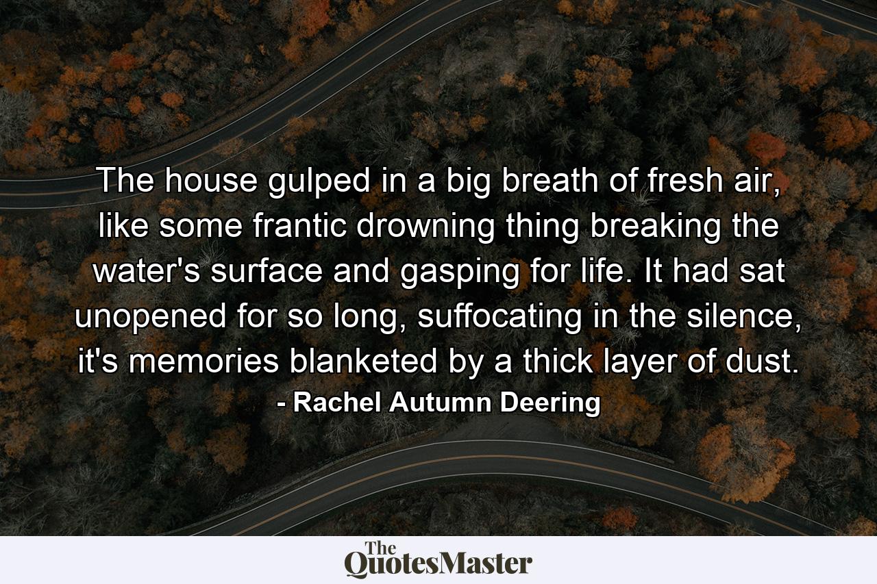 The house gulped in a big breath of fresh air, like some frantic drowning thing breaking the water's surface and gasping for life. It had sat unopened for so long, suffocating in the silence, it's memories blanketed by a thick layer of dust. - Quote by Rachel Autumn Deering