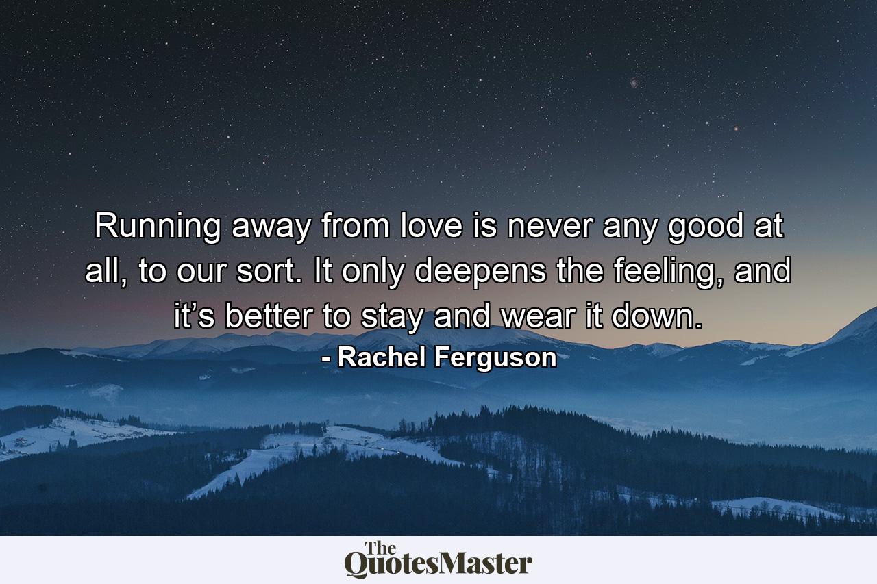 Running away from love is never any good at all, to our sort. It only deepens the feeling, and it’s better to stay and wear it down. - Quote by Rachel Ferguson