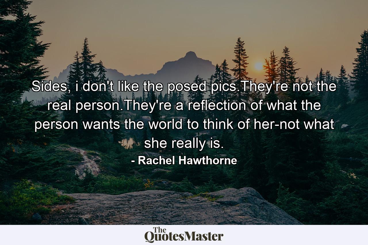 Sides, i don't like the posed pics.They're not the real person.They're a reflection of what the person wants the world to think of her-not what she really is. - Quote by Rachel Hawthorne