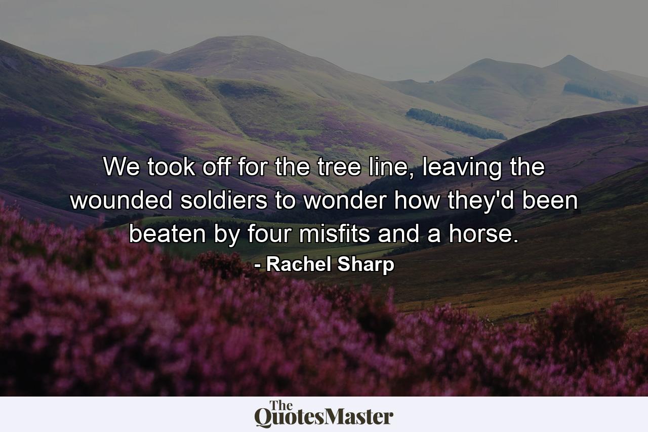 We took off for the tree line, leaving the wounded soldiers to wonder how they'd been beaten by four misfits and a horse. - Quote by Rachel Sharp