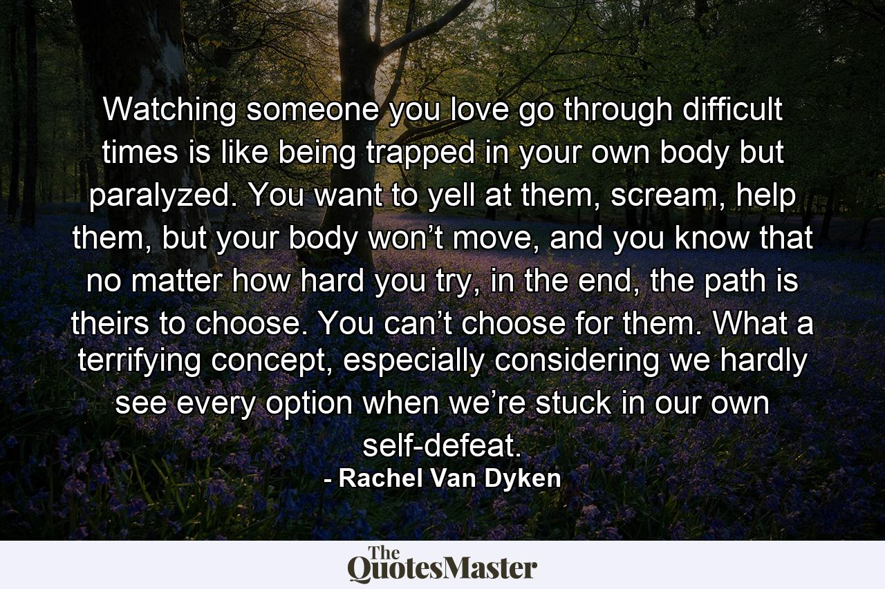 Watching someone you love go through difficult times is like being trapped in your own body but paralyzed. You want to yell at them, scream, help them, but your body won’t move, and you know that no matter how hard you try, in the end, the path is theirs to choose. You can’t choose for them. What a terrifying concept, especially considering we hardly see every option when we’re stuck in our own self-defeat. - Quote by Rachel Van Dyken