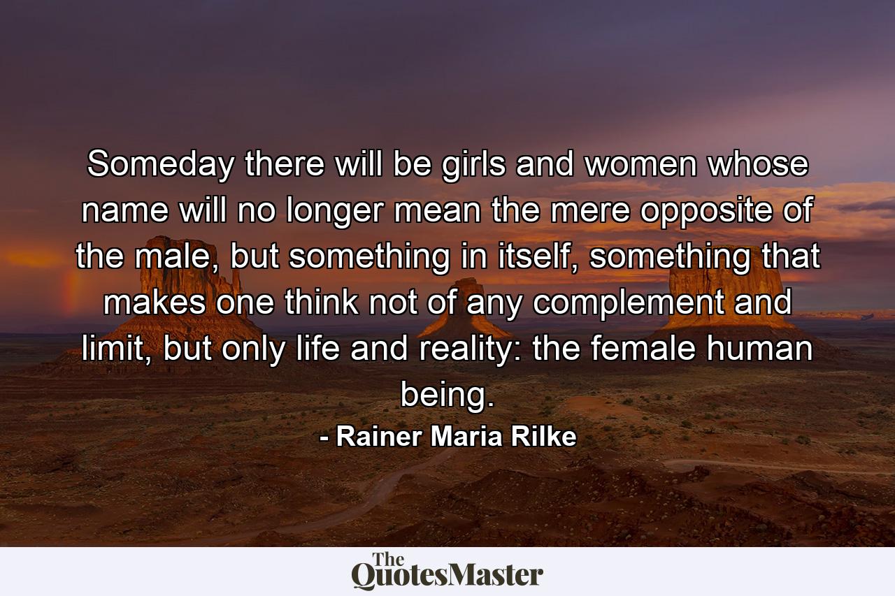 Someday there will be girls and women whose name will no longer mean the mere opposite of the male, but something in itself, something that makes one think not of any complement and limit, but only life and reality: the female human being. - Quote by Rainer Maria Rilke