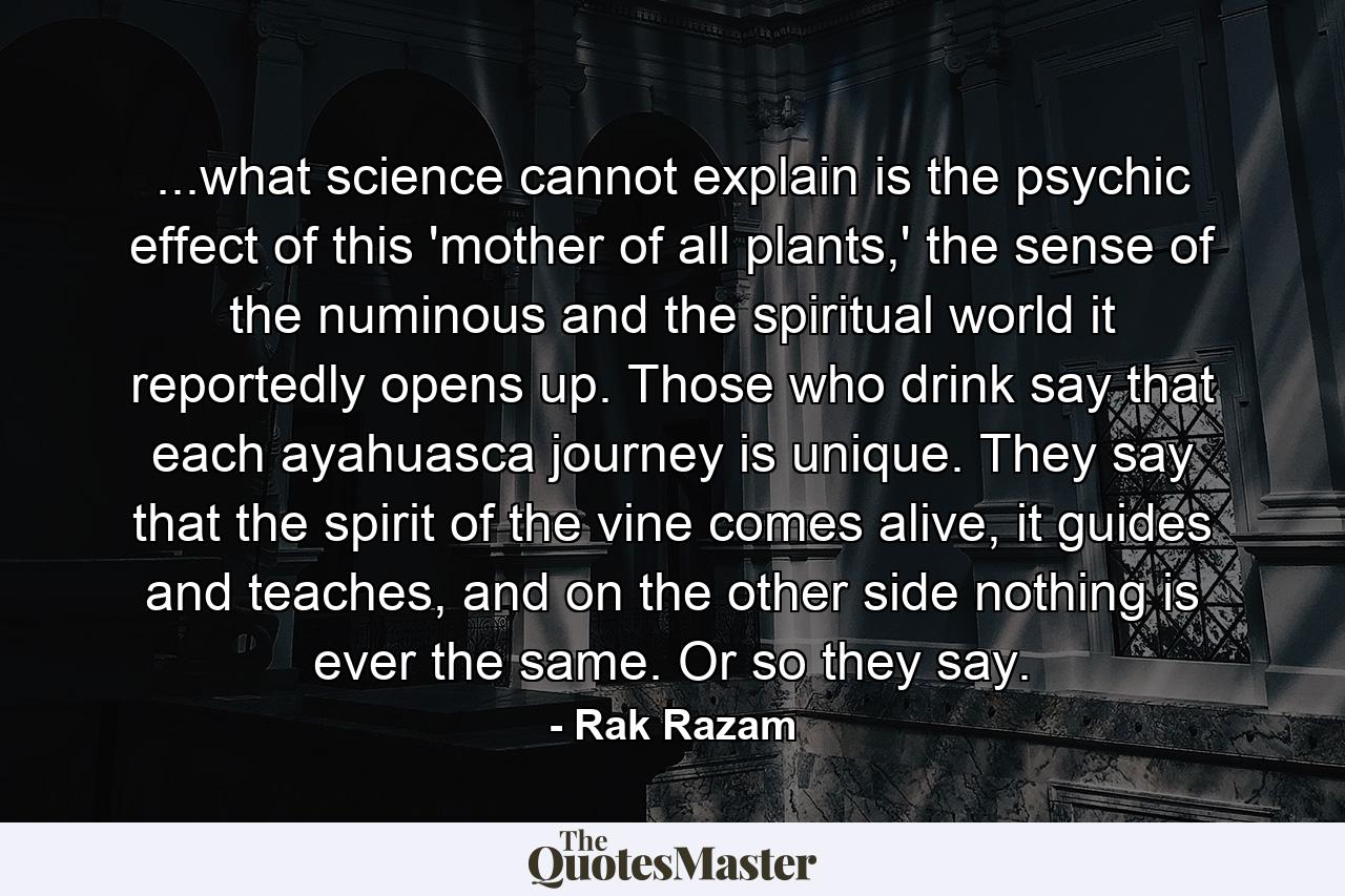 ...what science cannot explain is the psychic effect of this 'mother of all plants,' the sense of the numinous and the spiritual world it reportedly opens up. Those who drink say that each ayahuasca journey is unique. They say that the spirit of the vine comes alive, it guides and teaches, and on the other side nothing is ever the same. Or so they say. - Quote by Rak Razam