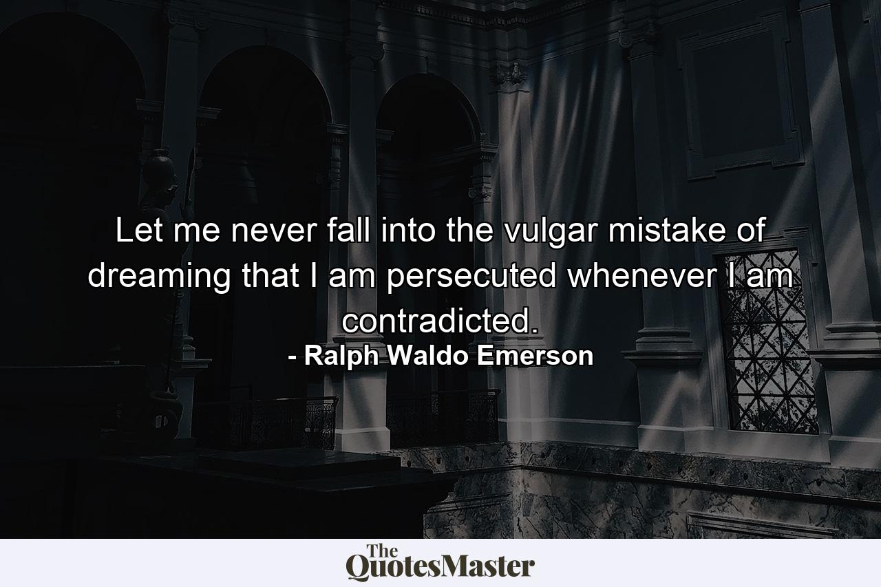 Let me never fall into the vulgar mistake of dreaming that I am persecuted whenever I am contradicted. - Quote by Ralph Waldo Emerson