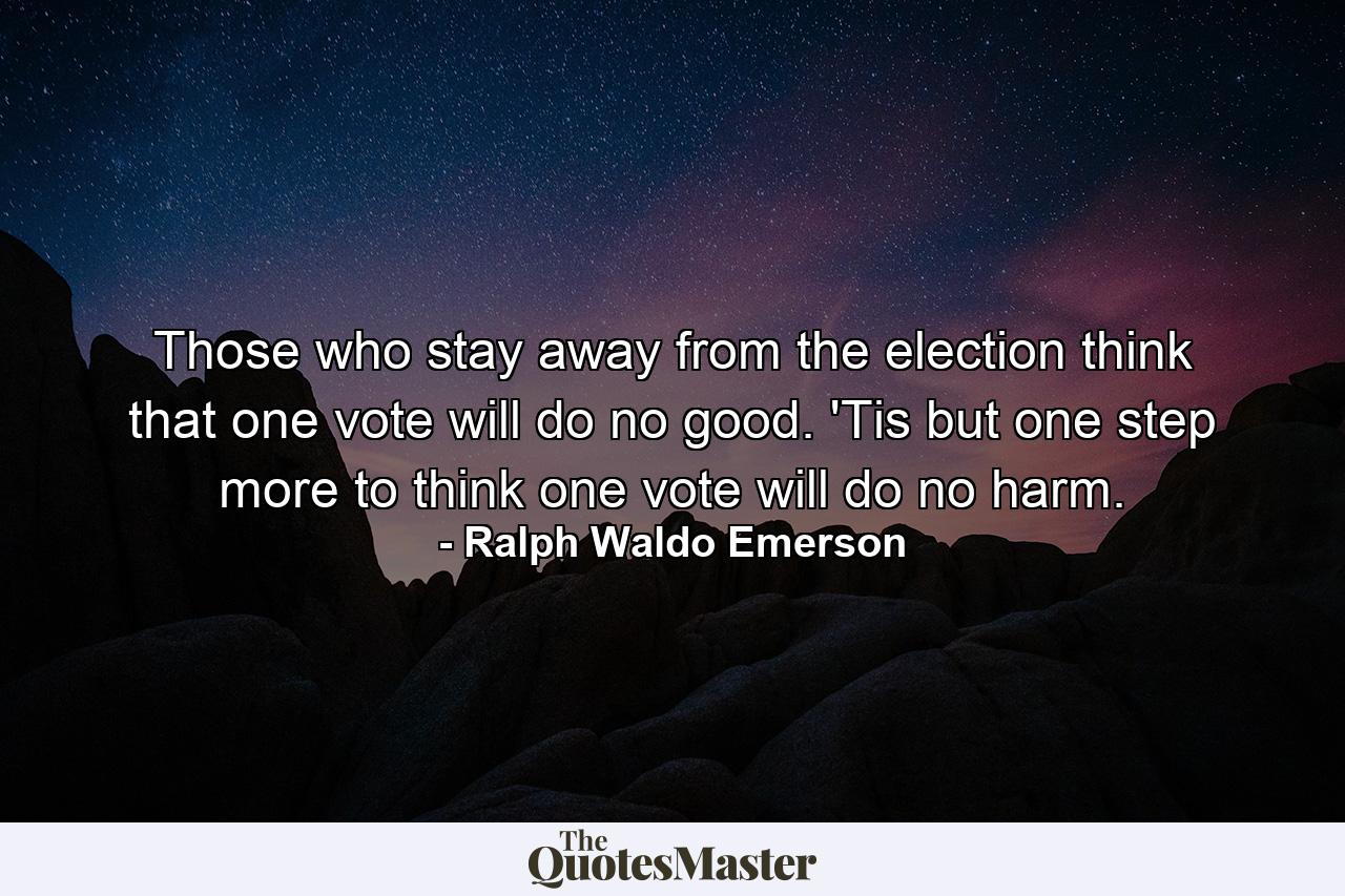 Those who stay away from the election think that one vote will do no good. 'Tis but one step more to think one vote will do no harm. - Quote by Ralph Waldo Emerson