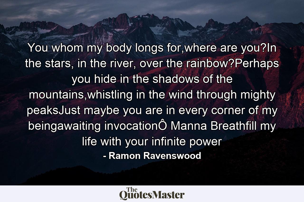 You whom my body longs for,where are you?In the stars, in the river, over the rainbow?Perhaps you hide in the shadows of the mountains,whistling in the wind through mighty peaksJust maybe you are in every corner of my beingawaiting invocationÔ Manna Breathfill my life with your infinite power - Quote by Ramon Ravenswood