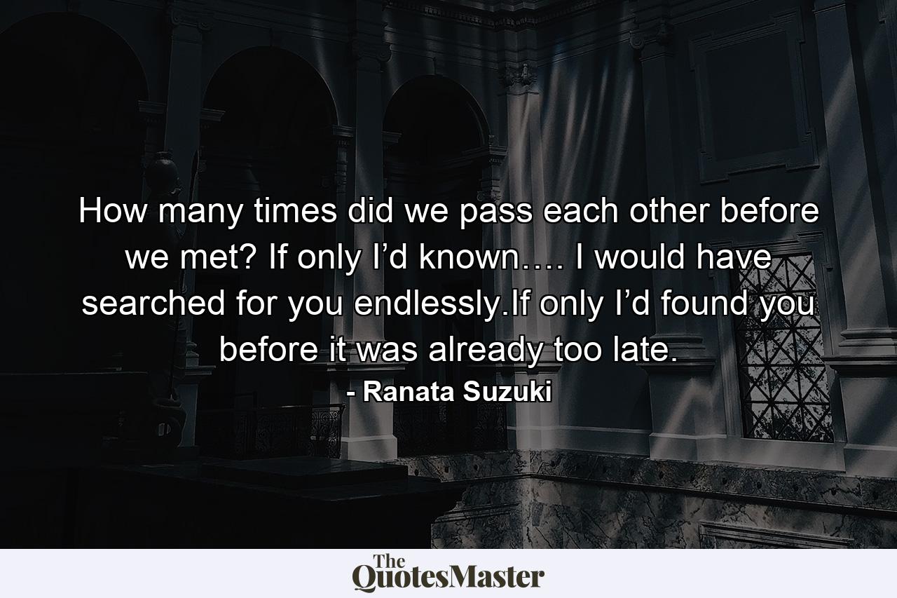 How many times did we pass each other before we met? If only I’d known…. I would have searched for you endlessly.If only I’d found you before it was already too late. - Quote by Ranata Suzuki