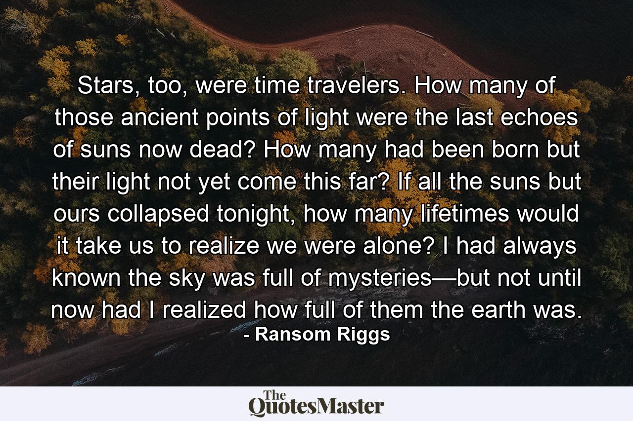 Stars, too, were time travelers. How many of those ancient points of light were the last echoes of suns now dead? How many had been born but their light not yet come this far? If all the suns but ours collapsed tonight, how many lifetimes would it take us to realize we were alone? I had always known the sky was full of mysteries—but not until now had I realized how full of them the earth was. - Quote by Ransom Riggs