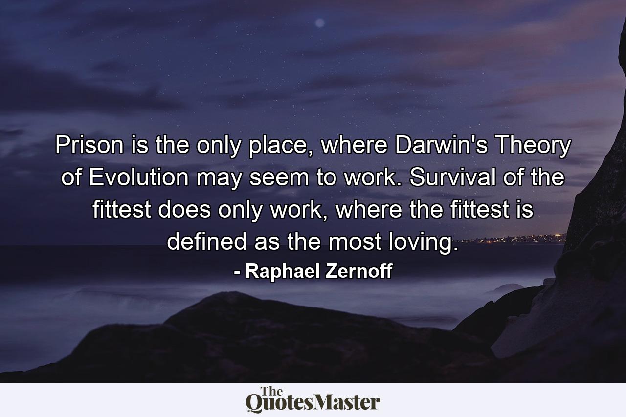 Prison is the only place, where Darwin's Theory of Evolution may seem to work. Survival of the fittest does only work, where the fittest is defined as the most loving. - Quote by Raphael Zernoff