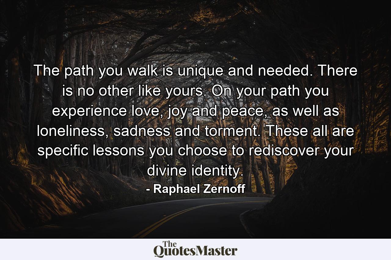 The path you walk is unique and needed. There is no other like yours. On your path you experience love, joy and peace, as well as loneliness, sadness and torment. These all are specific lessons you choose to rediscover your divine identity. - Quote by Raphael Zernoff