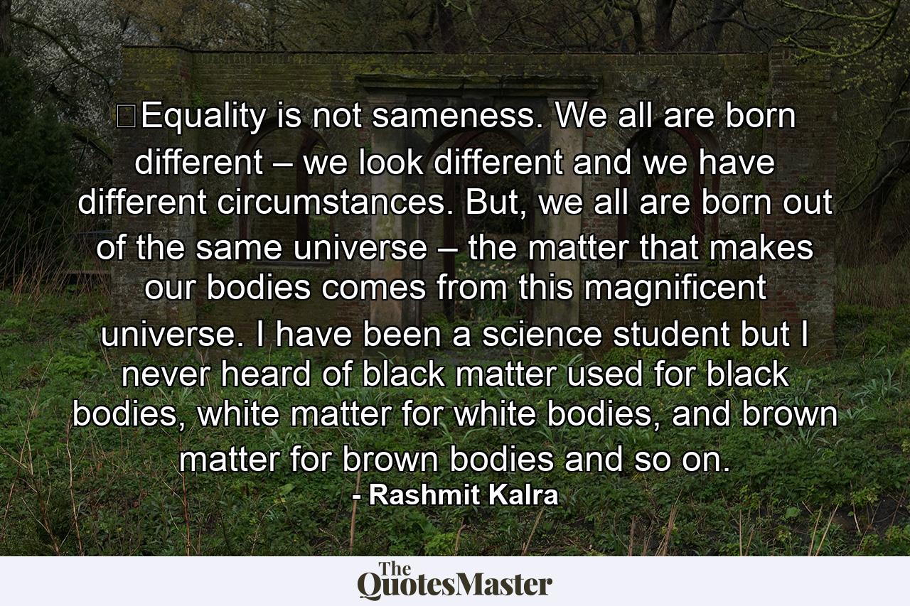 ​Equality is not sameness. We all are born different – we look different and we have different circumstances. But, we all are born out of the same universe – the matter that makes our bodies comes from this magnificent universe. I have been a science student but I never heard of black matter used for black bodies, white matter for white bodies, and brown matter for brown bodies and so on. - Quote by Rashmit Kalra