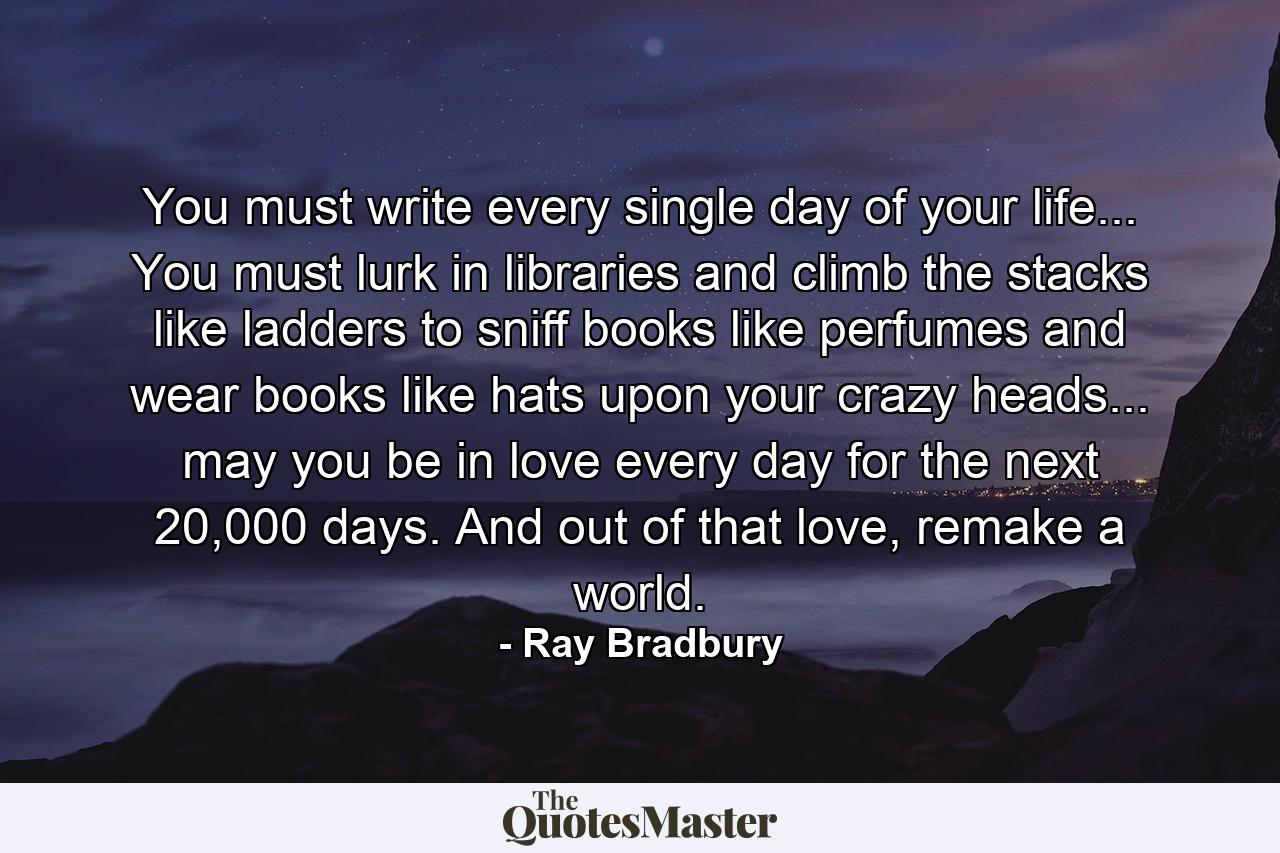 You must write every single day of your life... You must lurk in libraries and climb the stacks like ladders to sniff books like perfumes and wear books like hats upon your crazy heads... may you be in love every day for the next 20,000 days. And out of that love, remake a world. - Quote by Ray Bradbury