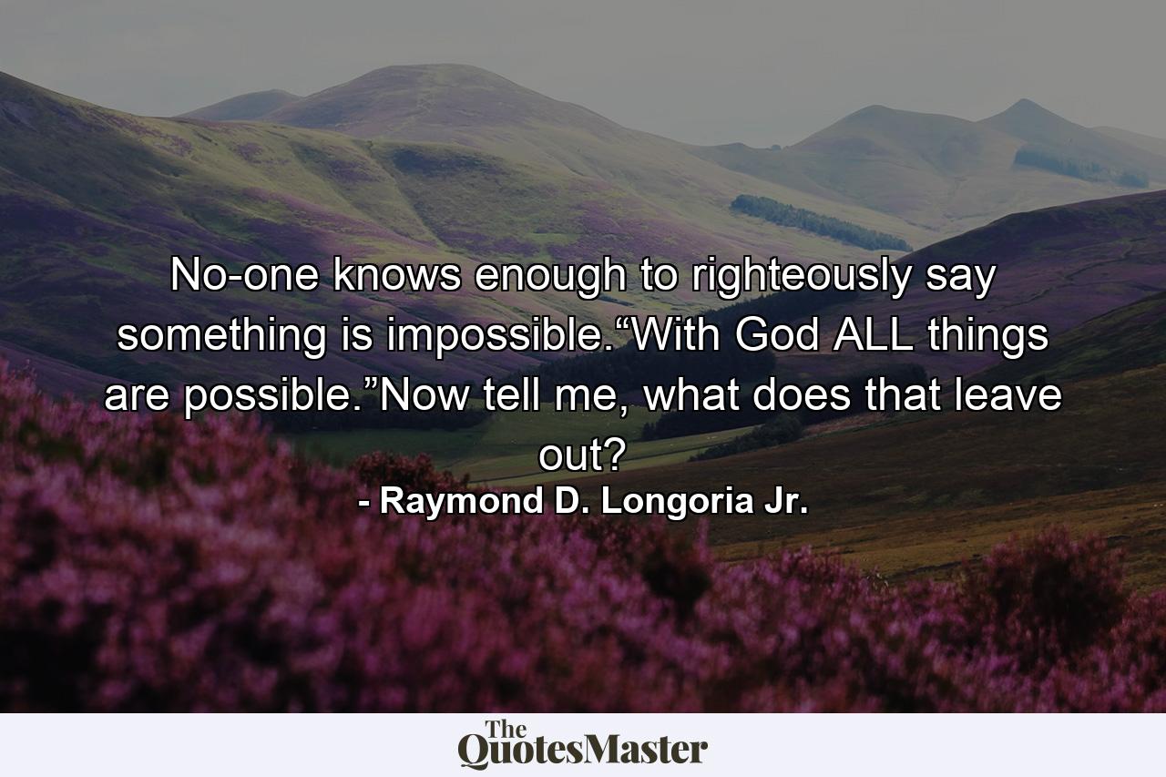 No-one knows enough to righteously say something is impossible.“With God ALL things are possible.”Now tell me, what does that leave out? - Quote by Raymond D. Longoria Jr.