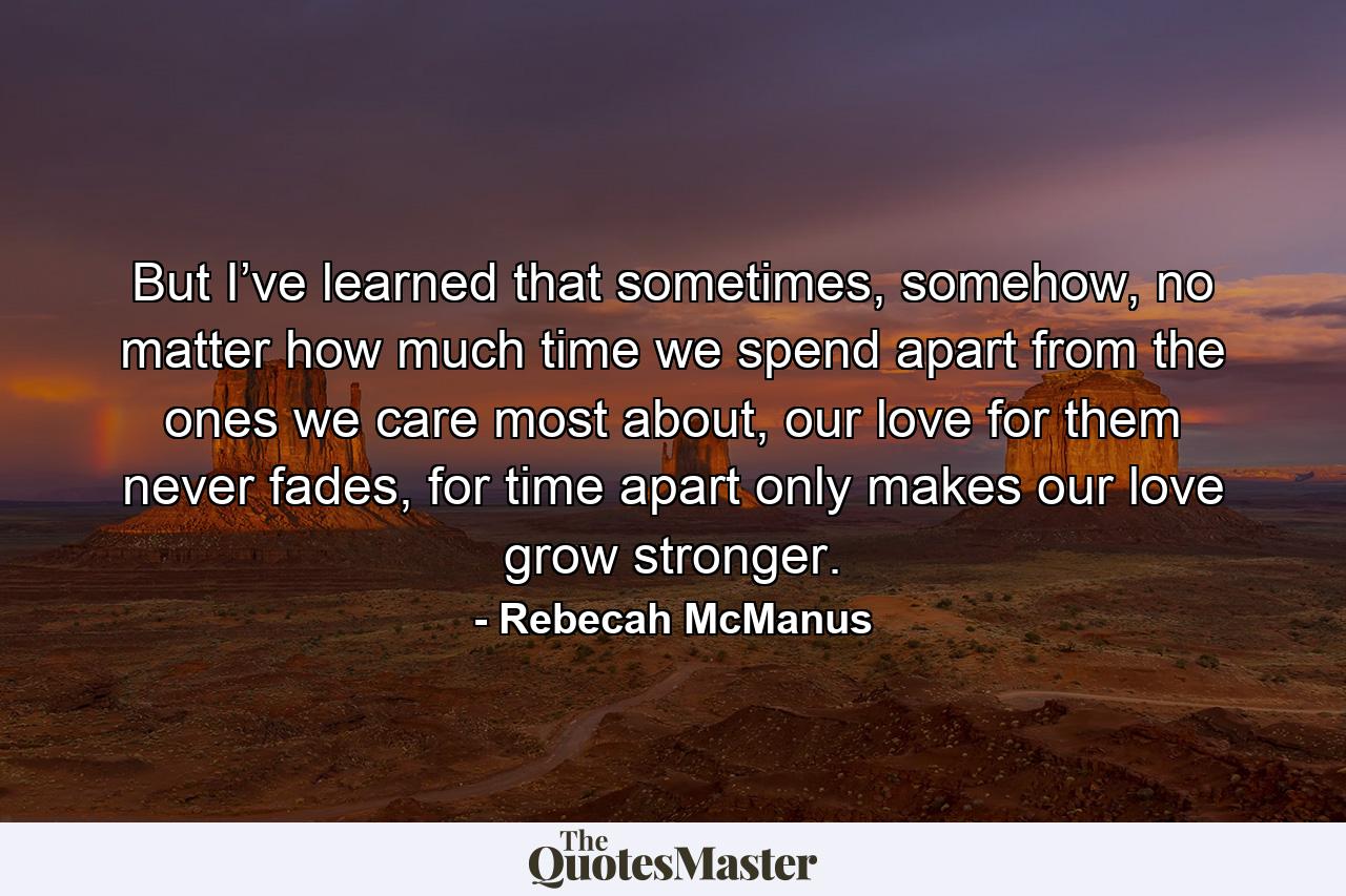 But I’ve learned that sometimes, somehow, no matter how much time we spend apart from the ones we care most about, our love for them never fades, for time apart only makes our love grow stronger. - Quote by Rebecah McManus