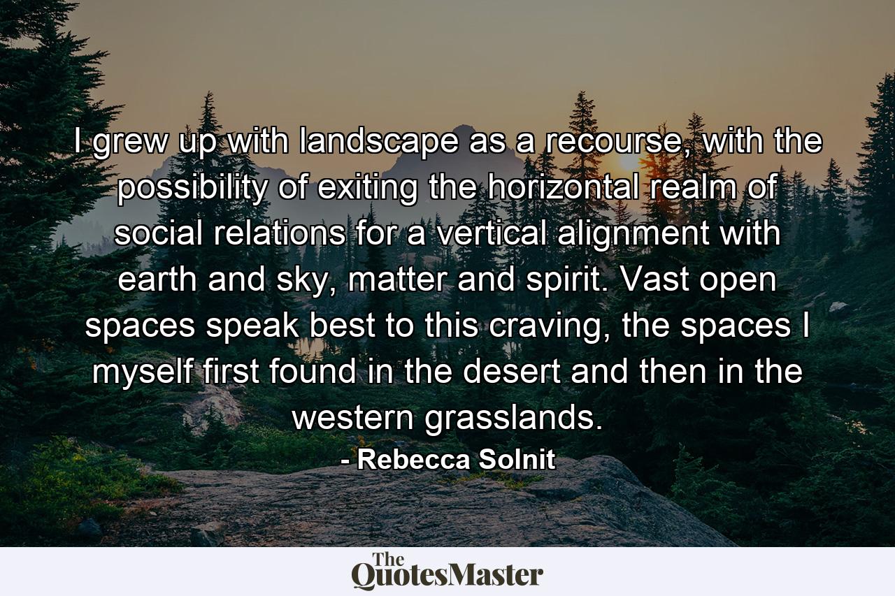 I grew up with landscape as a recourse, with the possibility of exiting the horizontal realm of social relations for a vertical alignment with earth and sky, matter and spirit. Vast open spaces speak best to this craving, the spaces I myself first found in the desert and then in the western grasslands. - Quote by Rebecca Solnit