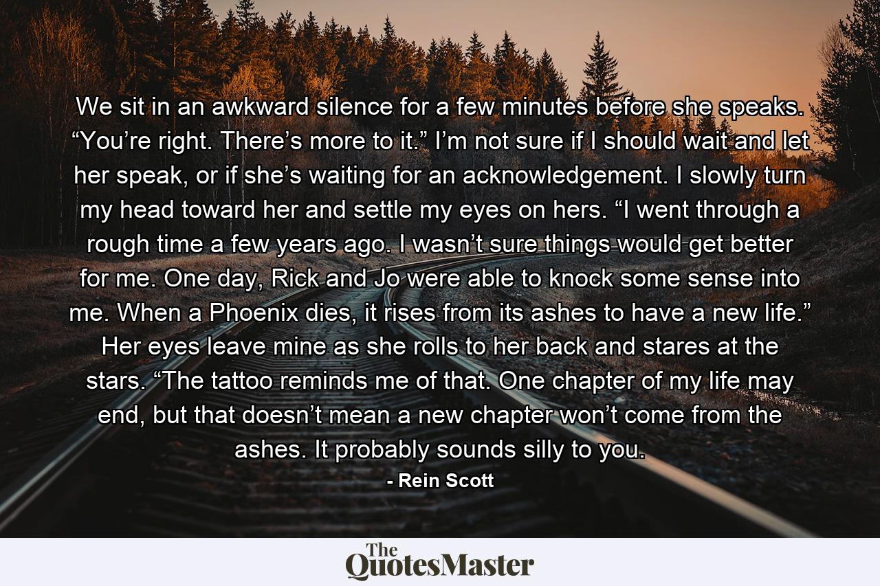 We sit in an awkward silence for a few minutes before she speaks. “You’re right. There’s more to it.” I’m not sure if I should wait and let her speak, or if she’s waiting for an acknowledgement. I slowly turn my head toward her and settle my eyes on hers. “I went through a rough time a few years ago. I wasn’t sure things would get better for me. One day, Rick and Jo were able to knock some sense into me. When a Phoenix dies, it rises from its ashes to have a new life.” Her eyes leave mine as she rolls to her back and stares at the stars. “The tattoo reminds me of that. One chapter of my life may end, but that doesn’t mean a new chapter won’t come from the ashes. It probably sounds silly to you. - Quote by Rein Scott