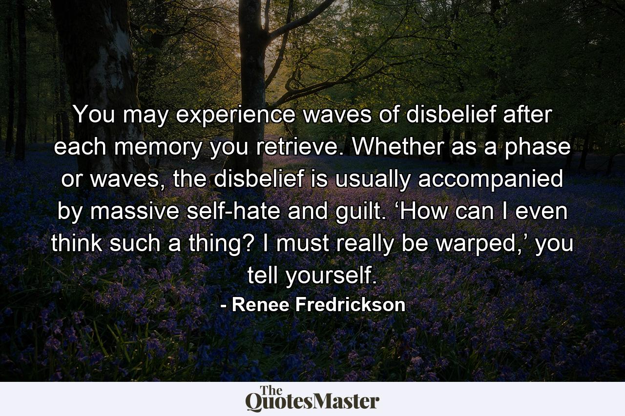 You may experience waves of disbelief after each memory you retrieve. Whether as a phase or waves, the disbelief is usually accompanied by massive self-hate and guilt. ‘How can I even think such a thing? I must really be warped,’ you tell yourself. - Quote by Renee Fredrickson