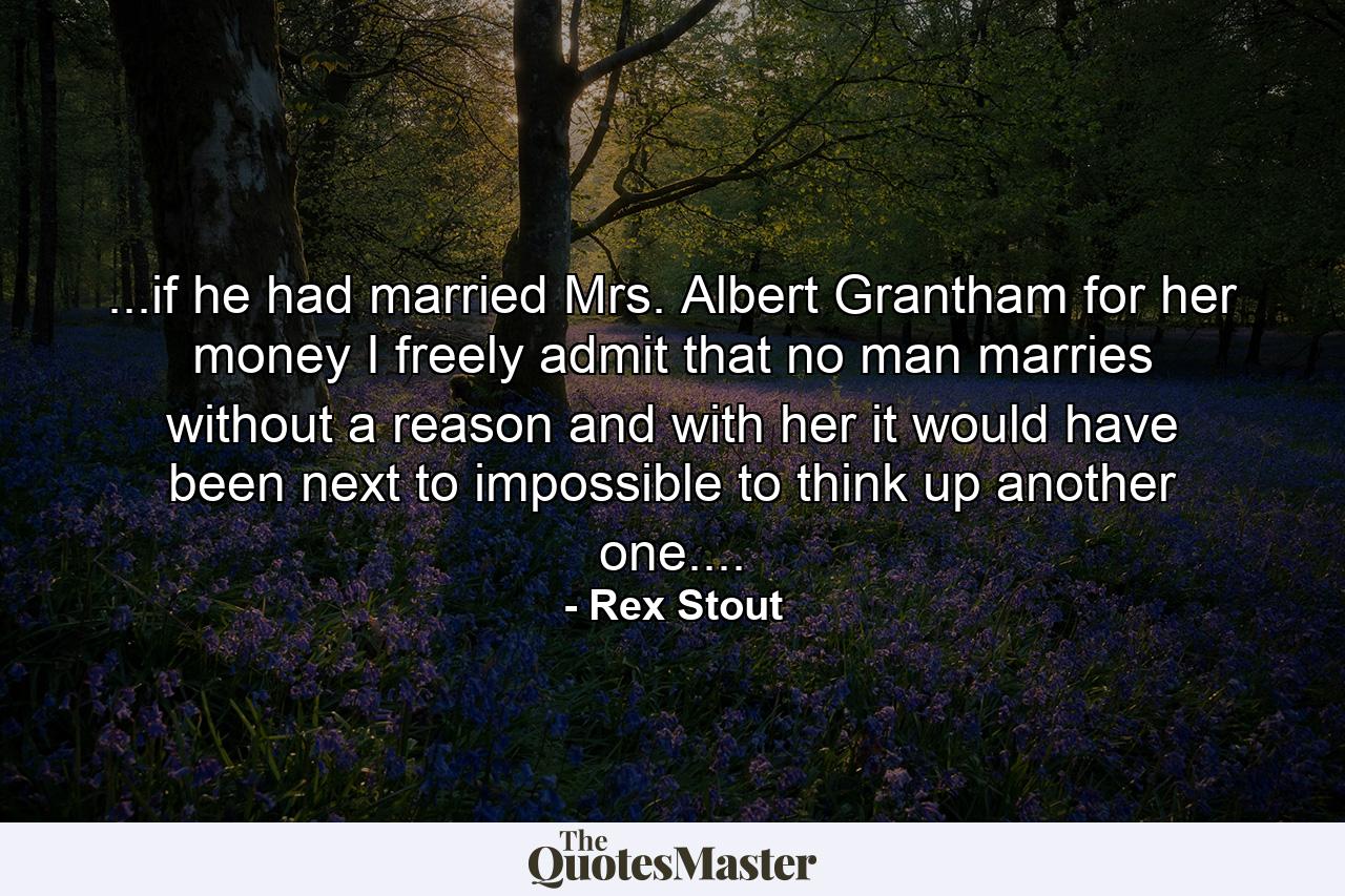 ...if he had married Mrs. Albert Grantham for her money I freely admit that no man marries without a reason and with her it would have been next to impossible to think up another one.... - Quote by Rex Stout