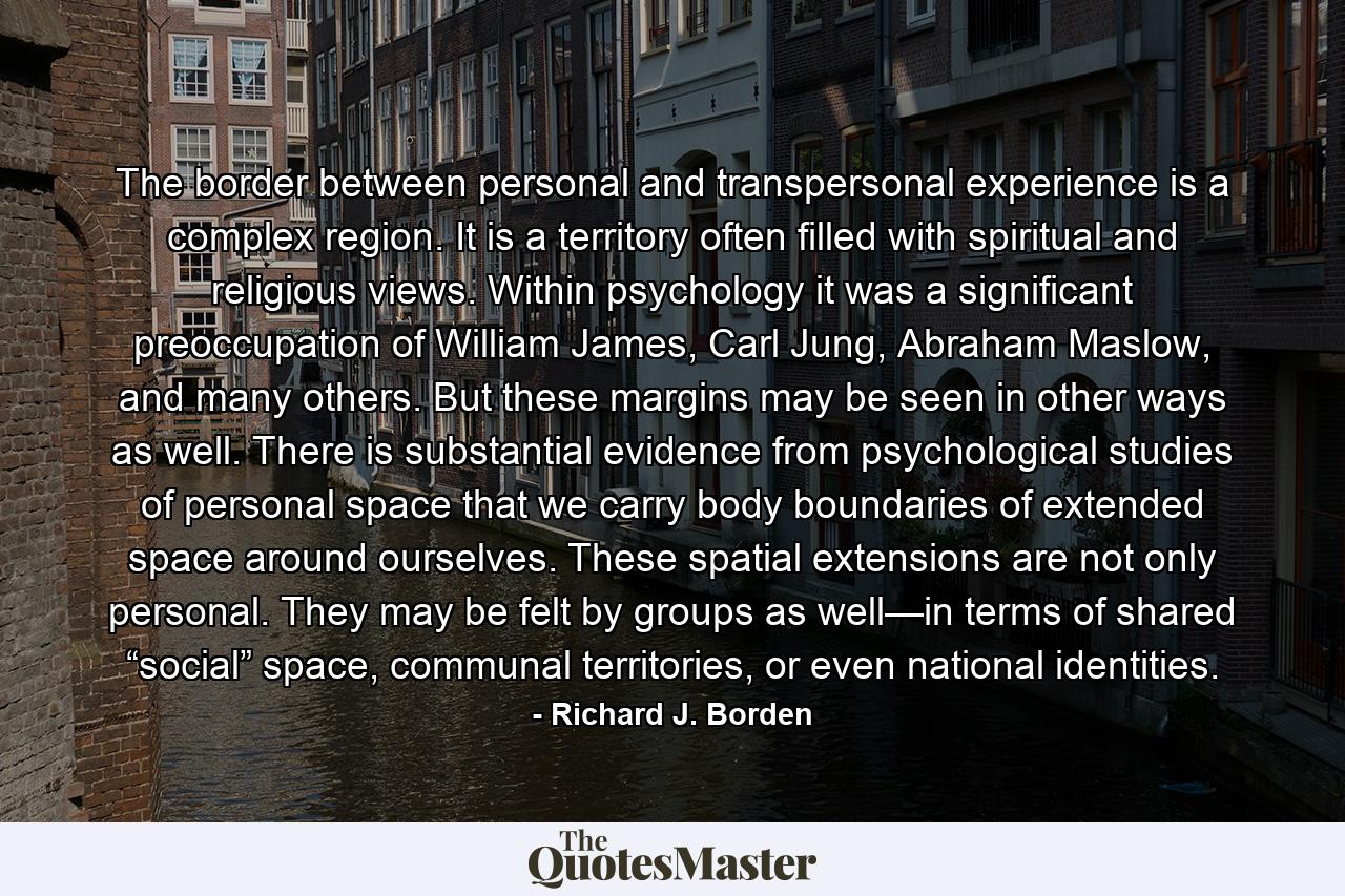 The border between personal and transpersonal experience is a complex region. It is a territory often filled with spiritual and religious views. Within psychology it was a significant preoccupation of William James, Carl Jung, Abraham Maslow, and many others. But these margins may be seen in other ways as well. There is substantial evidence from psychological studies of personal space that we carry body boundaries of extended space around ourselves. These spatial extensions are not only personal. They may be felt by groups as well—in terms of shared “social” space, communal territories, or even national identities. - Quote by Richard J. Borden