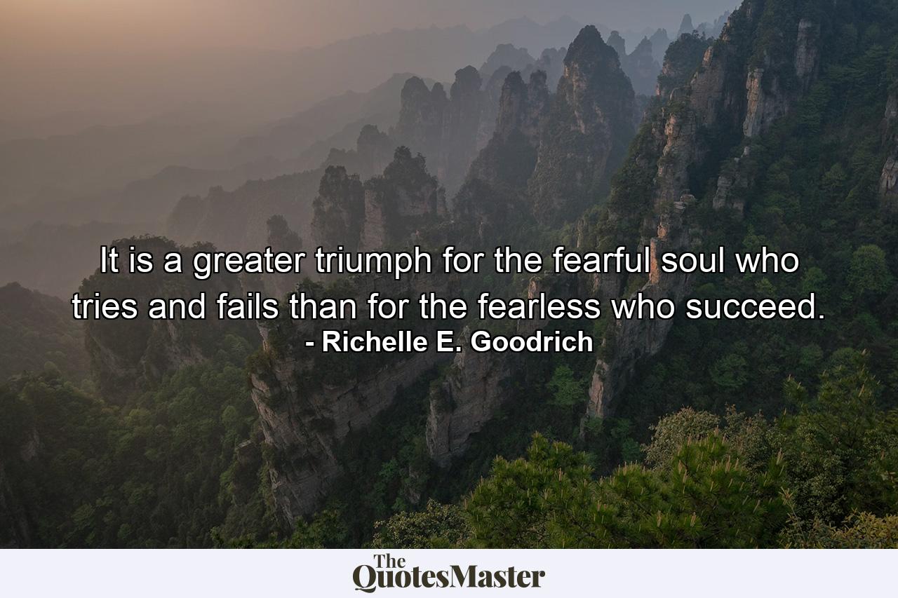 It is a greater triumph for the fearful soul who tries and fails than for the fearless who succeed. - Quote by Richelle E. Goodrich