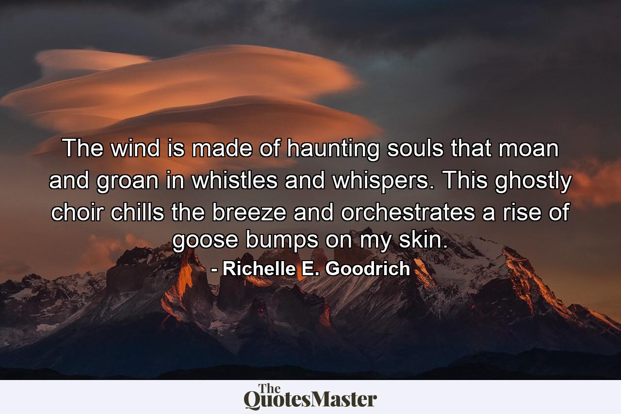 The wind is made of haunting souls that moan and groan in whistles and whispers. This ghostly choir chills the breeze and orchestrates a rise of goose bumps on my skin. - Quote by Richelle E. Goodrich