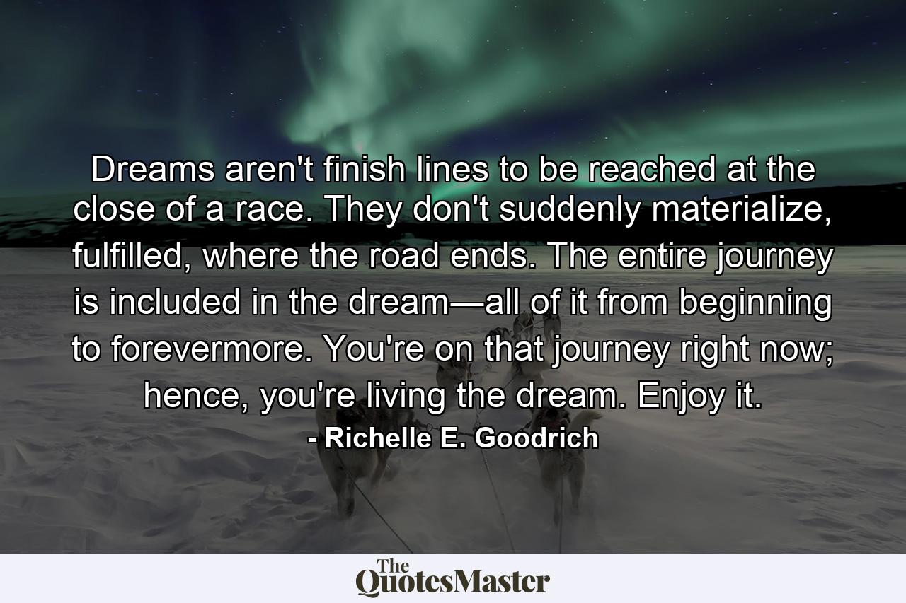 Dreams aren't finish lines to be reached at the close of a race. They don't suddenly materialize, fulfilled, where the road ends. The entire journey is included in the dream―all of it from beginning to forevermore. You're on that journey right now; hence, you're living the dream. Enjoy it. - Quote by Richelle E. Goodrich